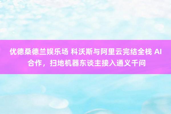 优德桑德兰娱乐场 科沃斯与阿里云完结全栈 AI 合作，扫地机器东谈主接入通义千问